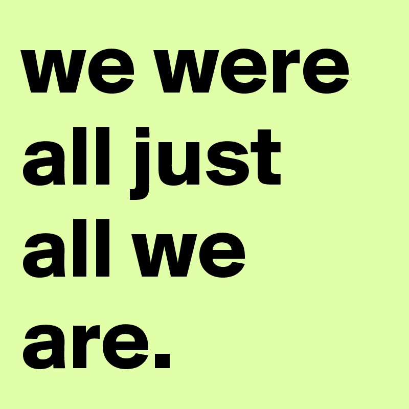 we were all just all we are. 