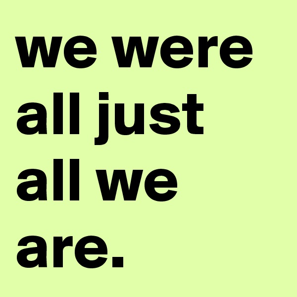 we were all just all we are. 