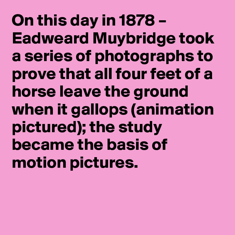On this day in 1878 – Eadweard Muybridge took a series of photographs to prove that all four feet of a horse leave the ground when it gallops (animation pictured); the study became the basis of motion pictures.