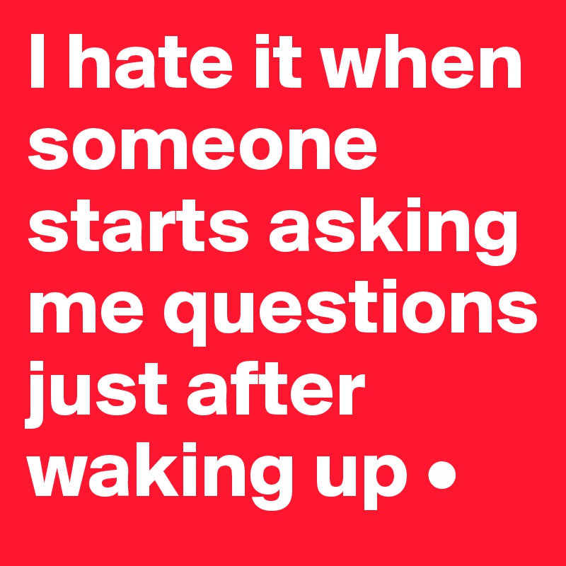 I hate it when someone starts asking me questions just after waking up •