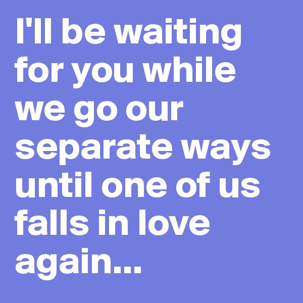 I'll be waiting for you while we go our separate ways until one of us falls in love again... 