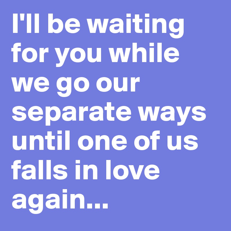 I'll be waiting for you while we go our separate ways until one of us ...
