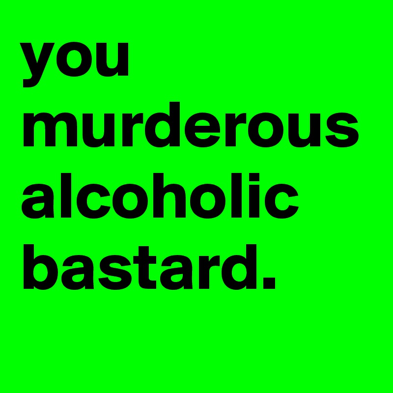 you murderous alcoholic bastard.
