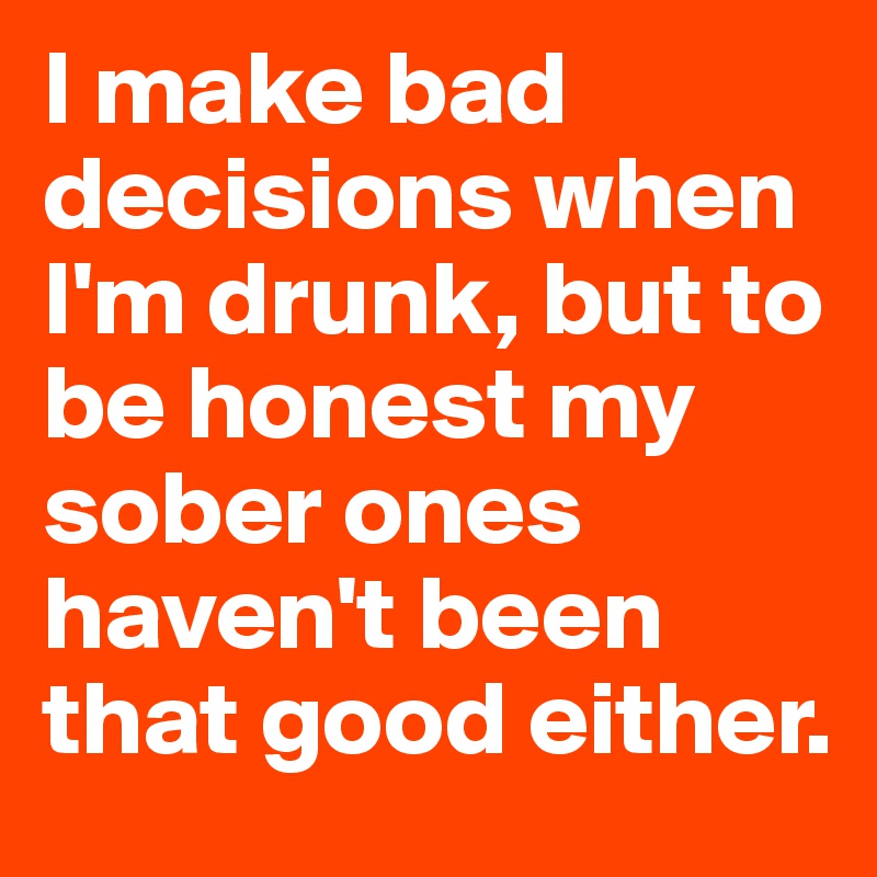 I make bad decisions when I'm drunk, but to be honest my sober ones haven't been that good either.
