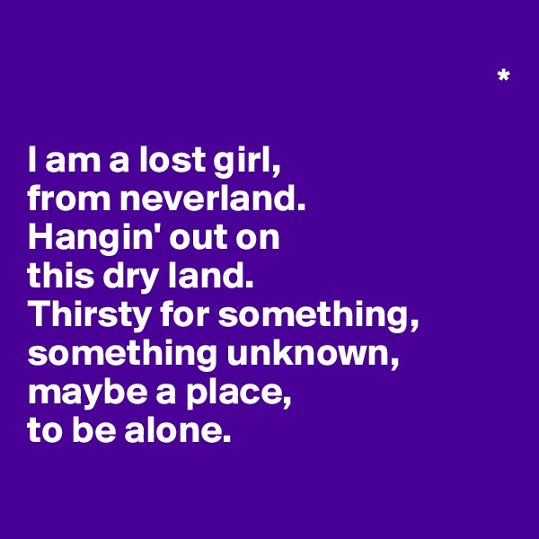                                                      
                                                             *
                                                           
I am a lost girl, 
from neverland.
Hangin' out on 
this dry land.
Thirsty for something, something unknown,
maybe a place,
to be alone.
