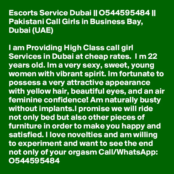 Escorts Service Dubai || O544595484 || Pakistani Call Girls in Business Bay, Dubai (UAE)

I am Providing High Class call girl Services in Dubai at cheap rates.  I m 22 years old. Im a very sexy, sweet, young women with vibrant spirit. Im fortunate to possess a very attractive appearance with yellow hair, beautiful eyes, and an air feminine confidence! Am naturally busty without implants.I promise we will ride not only bed but also other pieces of furniture in order to make you happy and satisfied. I love novelties and am willing to experiment and want to see the end not only of your orgasm Call/WhatsApp: O544595484