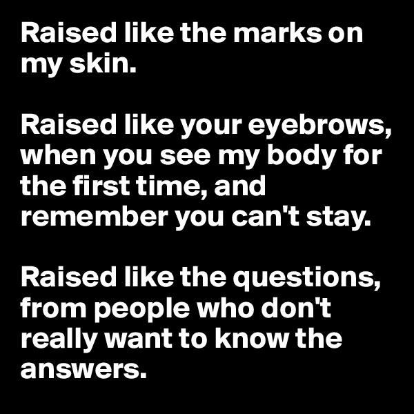 Raised like the marks on my skin.

Raised like your eyebrows, when you see my body for the first time, and remember you can't stay.

Raised like the questions, from people who don't really want to know the answers. 