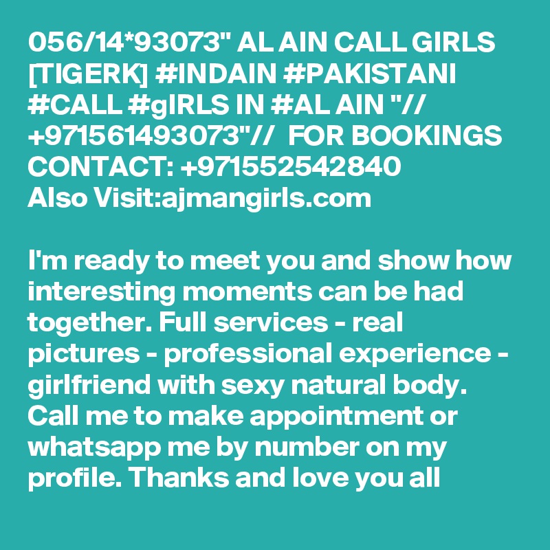 056/14*93073" AL AIN CALL GIRLS [TIGERK] #INDAIN #PAKISTANI #CALL #gIRLS IN #AL AIN "// +971561493073"//  FOR BOOKINGS CONTACT: +971552542840
Also Visit:ajmangirls.com

I'm ready to meet you and show how interesting moments can be had together. Full services - real pictures - professional experience - girlfriend with sexy natural body. Call me to make appointment or whatsapp me by number on my profile. Thanks and love you all