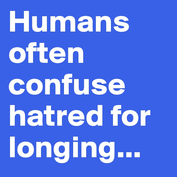 Humans often confuse hatred for longing...