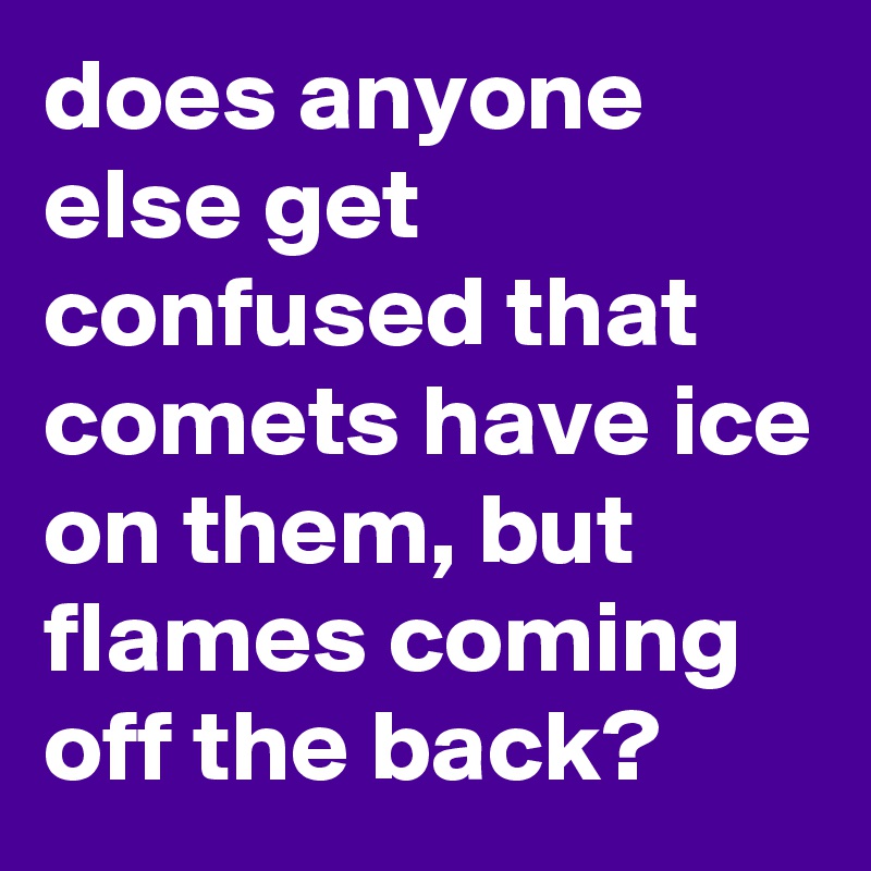 does anyone else get confused that comets have ice on them, but flames coming off the back?