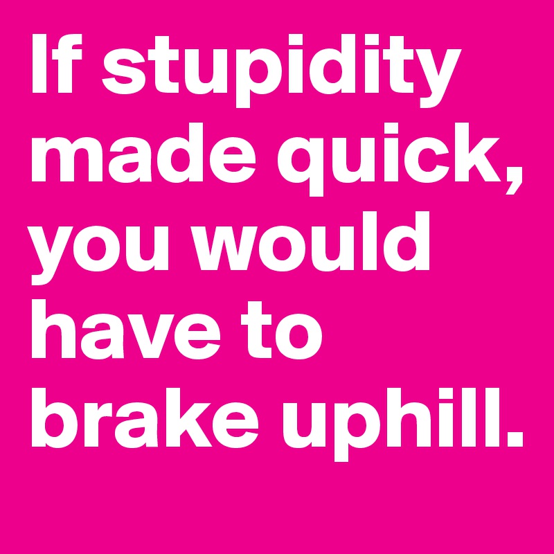 If stupidity made quick, you would have to brake uphill.