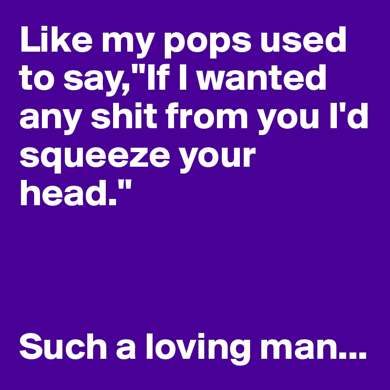 Like my pops used to say,"If I wanted any shit from you I'd squeeze your head."



Such a loving man...