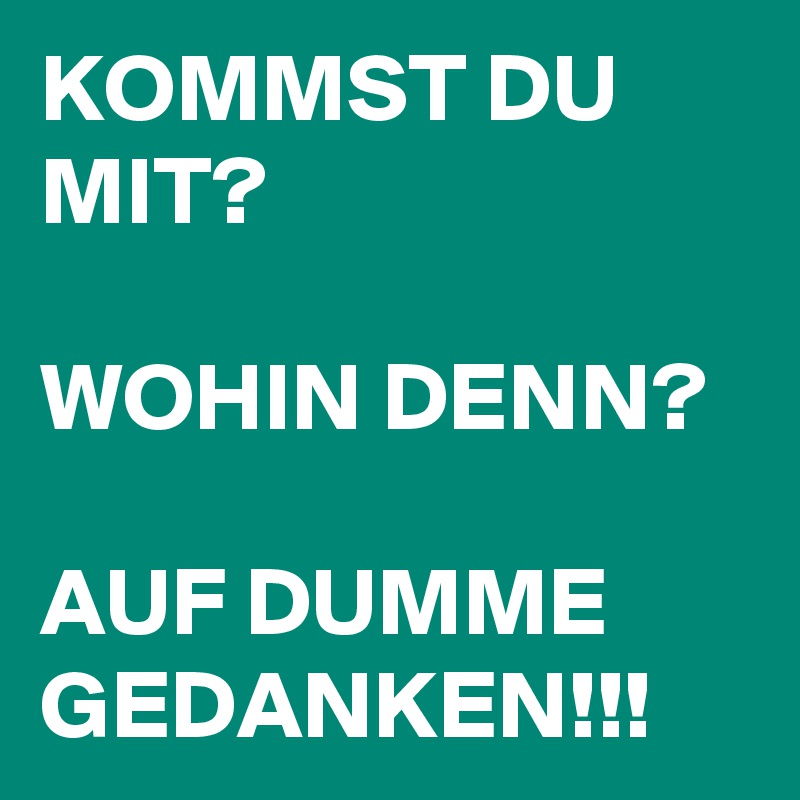 KOMMST DU MIT? 

WOHIN DENN? 

AUF DUMME GEDANKEN!!! 