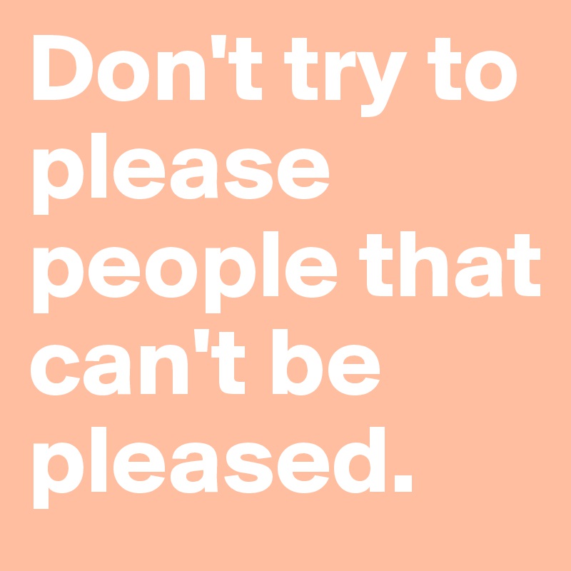 Don't try to please people that can't be pleased.