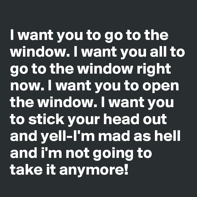 
I want you to go to the window. I want you all to go to the window right now. I want you to open the window. I want you to stick your head out and yell-I'm mad as hell and i'm not going to take it anymore!
