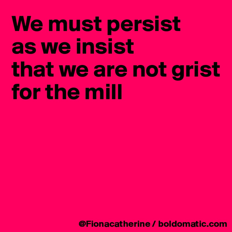 We must persist
as we insist
that we are not grist
for the mill




