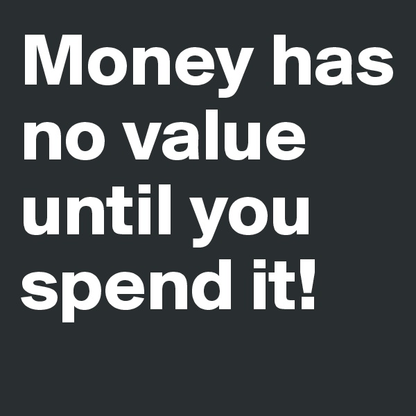 Money has no value until you spend it!