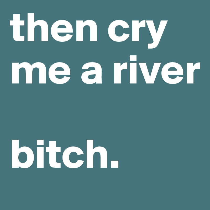 then cry me a river

bitch.