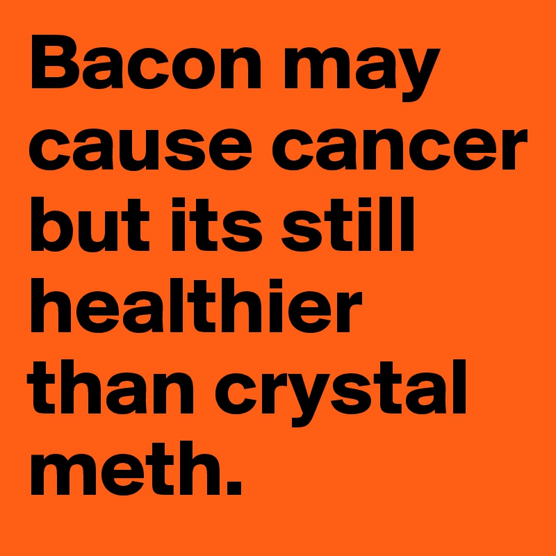 Bacon may cause cancer but its still healthier than crystal meth. 