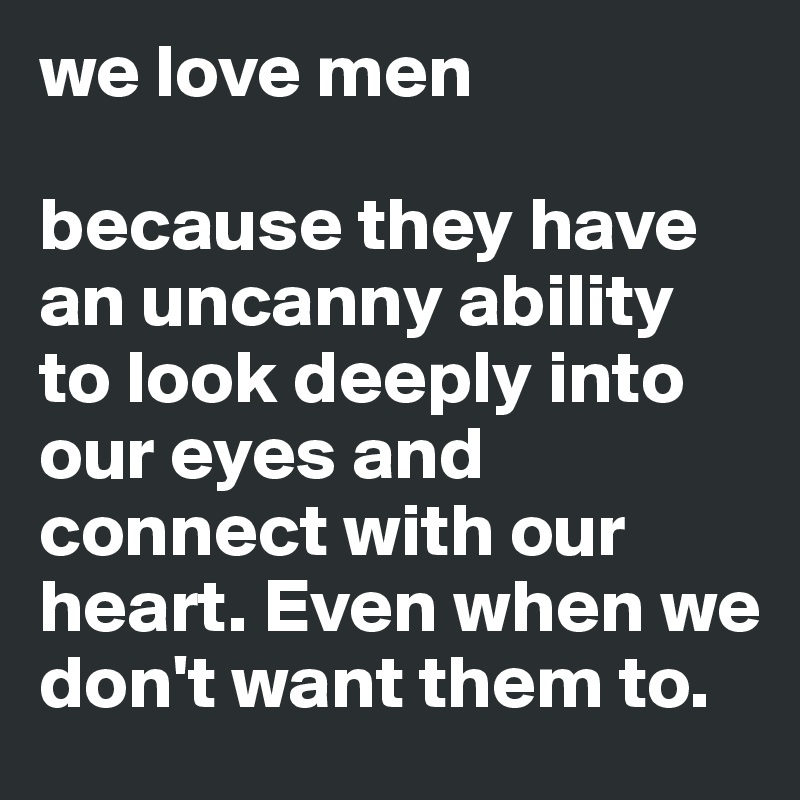 we love men

because they have an uncanny ability to look deeply into our eyes and connect with our heart. Even when we don't want them to.