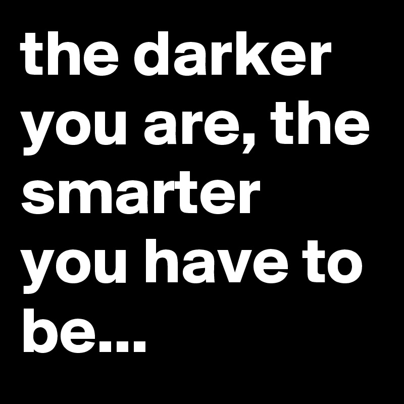 the darker you are, the smarter you have to be...