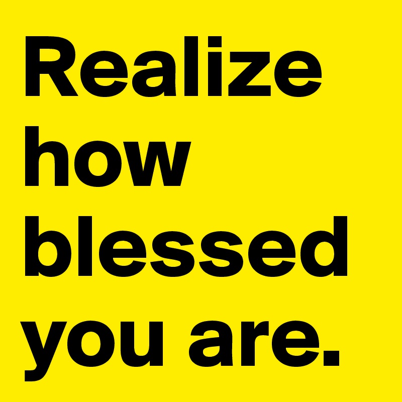 Realize how blessed you are.