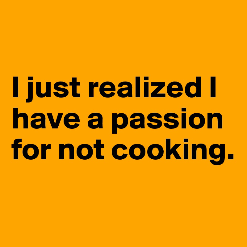 

I just realized I have a passion for not cooking.


