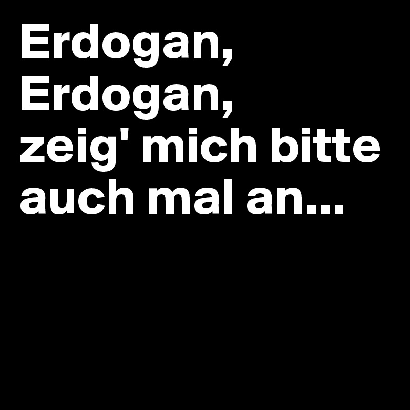 Erdogan,
Erdogan,
zeig' mich bitte auch mal an...


