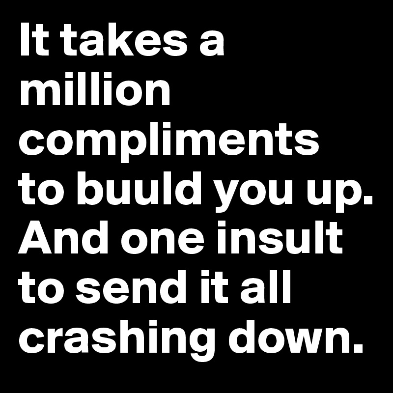 It takes a million compliments to buuld you up. And one insult to send it all crashing down.