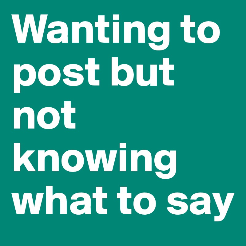 Wanting to post but not knowing what to say