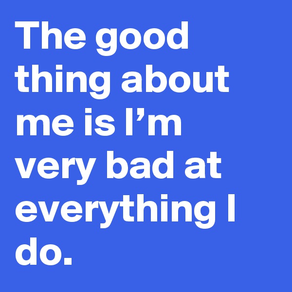 The good thing about me is I’m very bad at everything I do.