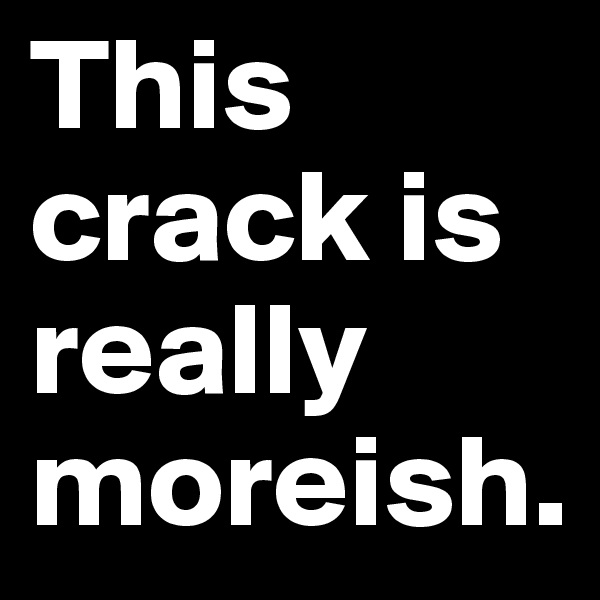 This crack is really moreish.