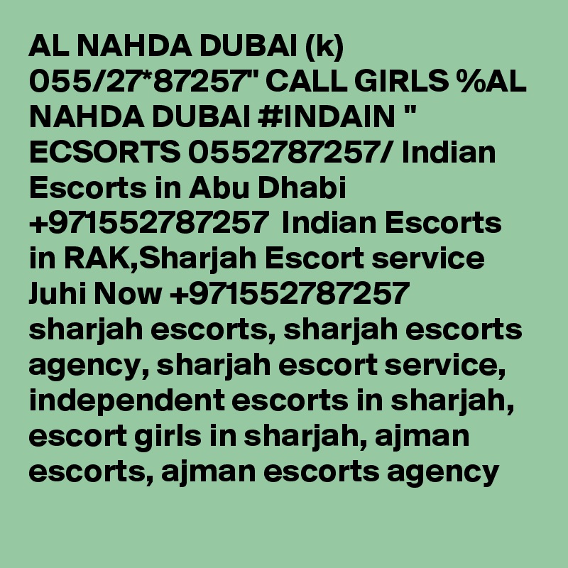AL NAHDA DUBAI (k) 055/27*87257" CALL GIRLS %AL NAHDA DUBAI #INDAIN " ECSORTS 0552787257/ Indian Escorts in Abu Dhabi +971552787257  Indian Escorts in RAK,Sharjah Escort service
Juhi Now +971552787257  sharjah escorts, sharjah escorts agency, sharjah escort service, independent escorts in sharjah, escort girls in sharjah, ajman escorts, ajman escorts agency