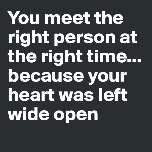 You meet the right person at the right time... because your heart was left wide open 

