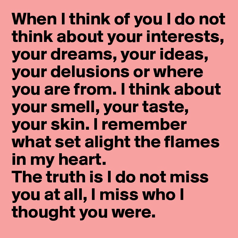 When I think of you I do not think about your interests, your dreams, your ideas, your delusions or where you are from. I think about your smell, your taste, your skin. I remember what set alight the flames in my heart. 
The truth is I do not miss you at all, I miss who I thought you were. 