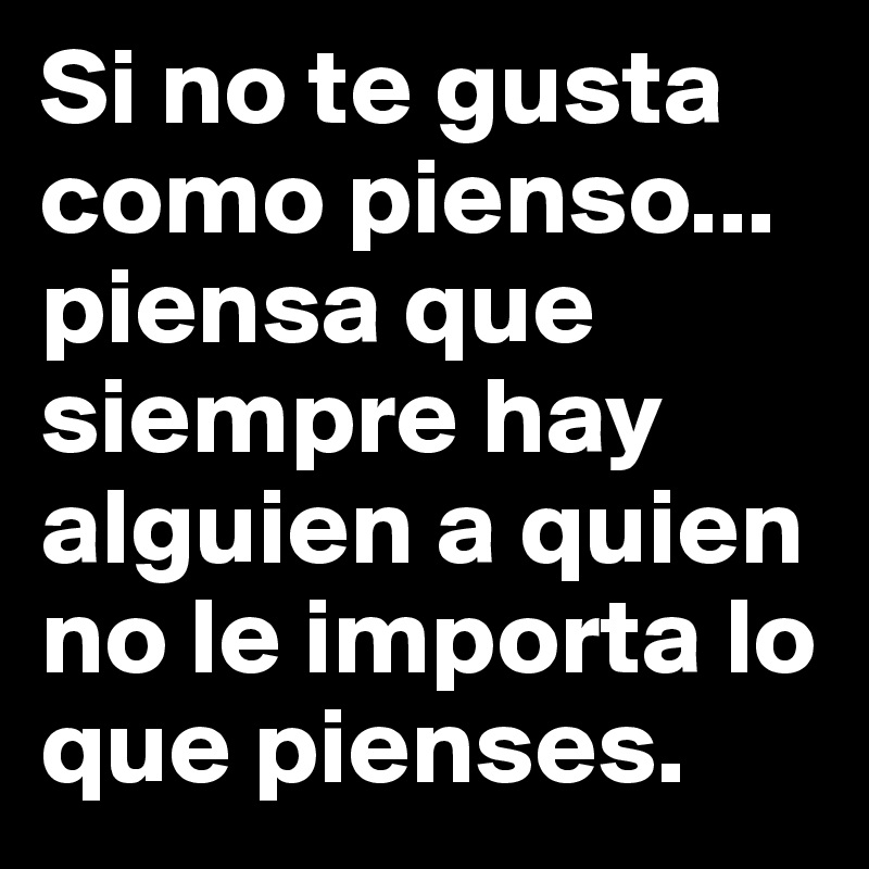 Si no te gusta como pienso... piensa que siempre hay alguien a quien no le importa lo que pienses.