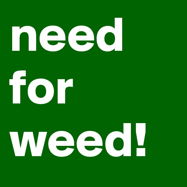need for weed!