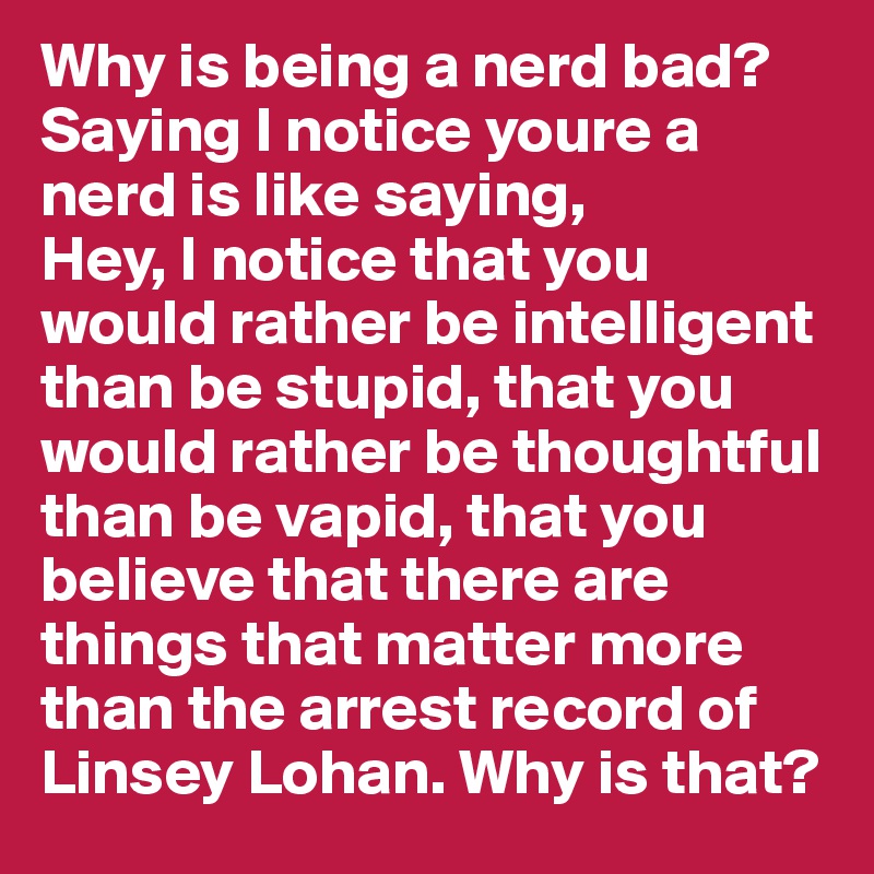 Why is being a nerd bad? Saying I notice youre a nerd is like saying, 
Hey, I notice that you would rather be intelligent than be stupid, that you would rather be thoughtful than be vapid, that you believe that there are things that matter more than the arrest record of Linsey Lohan. Why is that? 