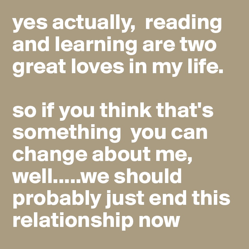 yes actually,  reading and learning are two great loves in my life. 

so if you think that's something  you can change about me, well.....we should probably just end this relationship now