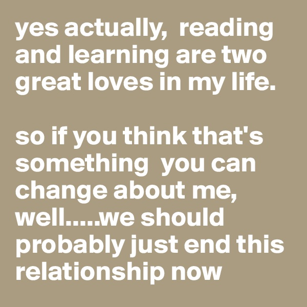 yes actually,  reading and learning are two great loves in my life. 

so if you think that's something  you can change about me, well.....we should probably just end this relationship now