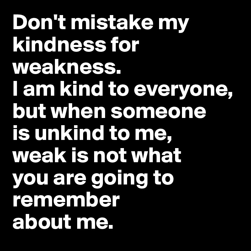 Don't mistake my kindness for weakness. 
I am kind to everyone, 
but when someone 
is unkind to me, 
weak is not what 
you are going to remember 
about me.