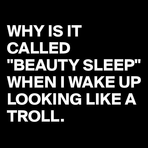 
WHY IS IT CALLED "BEAUTY SLEEP" WHEN I WAKE UP LOOKING LIKE A TROLL.