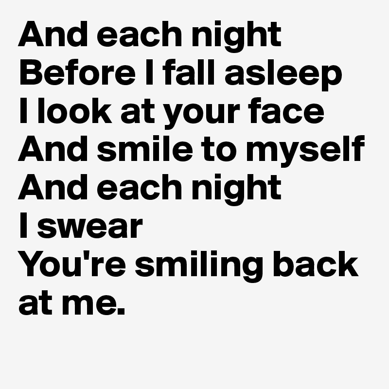 And each night
Before I fall asleep 
I look at your face
And smile to myself
And each night
I swear
You're smiling back at me. 
