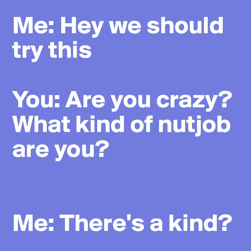 Me: Hey we should try this

You: Are you crazy?  What kind of nutjob are you?


Me: There's a kind?