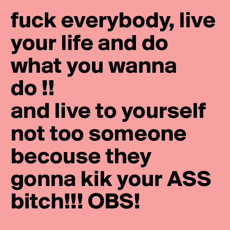 fuck everybody, live your life and do what you wanna do !!
and live to yourself not too someone becouse they gonna kik your ASS bitch!!! OBS!