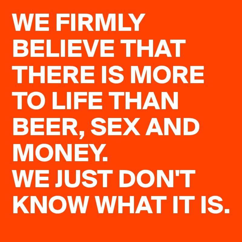 We Firmly Believe That There Is More To Life Than Beer Sex And Money We Just Don T Know What It Is Post By Filhab On Boldomatic