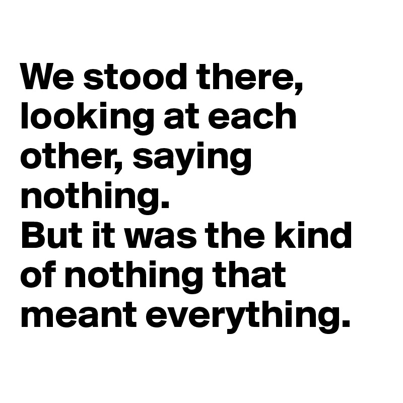 
We stood there, looking at each other, saying nothing. 
But it was the kind of nothing that meant everything.
