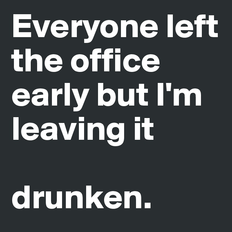 Everyone left the office early but I'm leaving it 

drunken. 