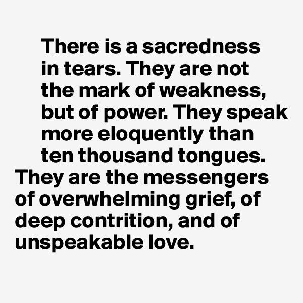                                                                 
      There is a sacredness
      in tears. They are not 
      the mark of weakness, 
      but of power. They speak 
      more eloquently than 
      ten thousand tongues. 
They are the messengers  
of overwhelming grief, of 
deep contrition, and of  unspeakable love.

