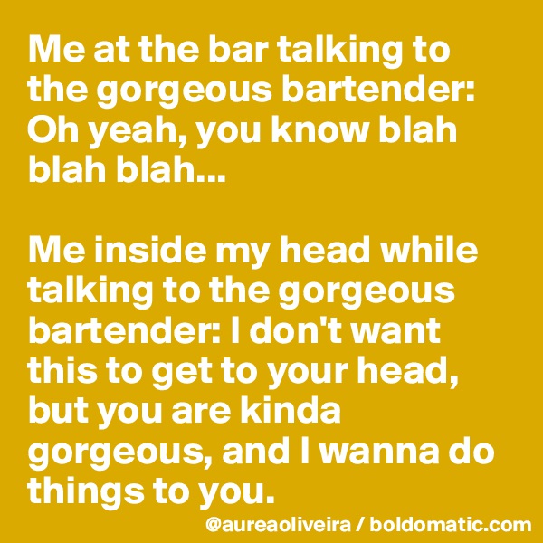 Me at the bar talking to the gorgeous bartender:
Oh yeah, you know blah blah blah...

Me inside my head while talking to the gorgeous bartender: I don't want this to get to your head, but you are kinda gorgeous, and I wanna do things to you.
